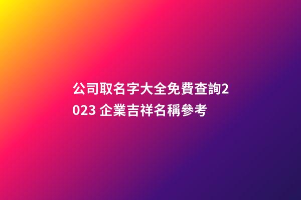 公司取名字大全免費查詢2023 企業吉祥名稱參考